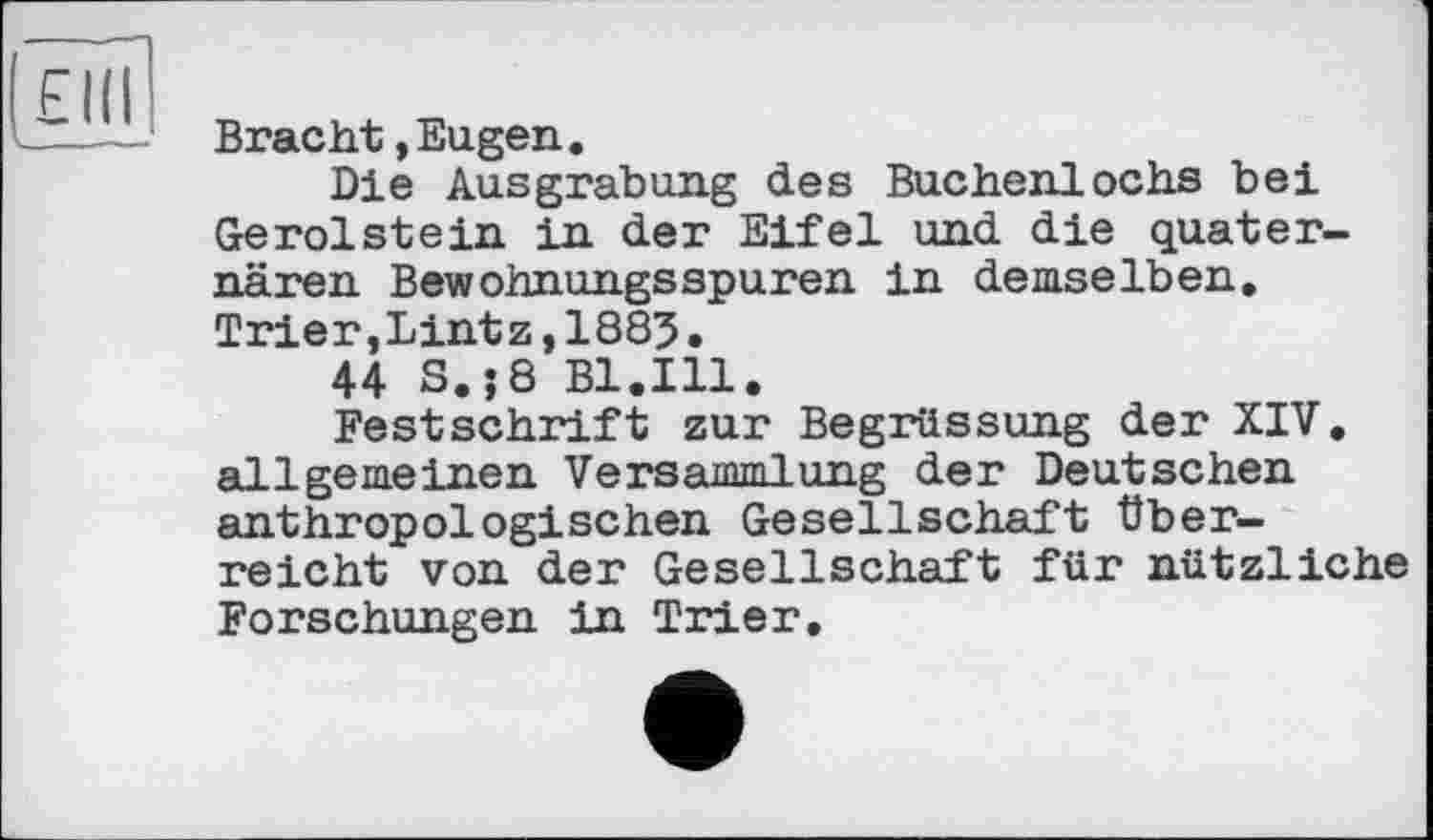 ﻿Bracht,Eugen.
Die Ausgrabung des Buchenlochs bei Gerolstein in der Eifel und die quaternären Вewohnungsspuren in demselben. Trier,Lint z,1885•
44 S.;8 Bl.Ill.
Festschrift zur Begrüssung der XIV, allgemeinen Versammlung der Deutschen anthropologischen Gesellschaft überreicht von der Gesellschaft für nützliche Forschungen in Trier,